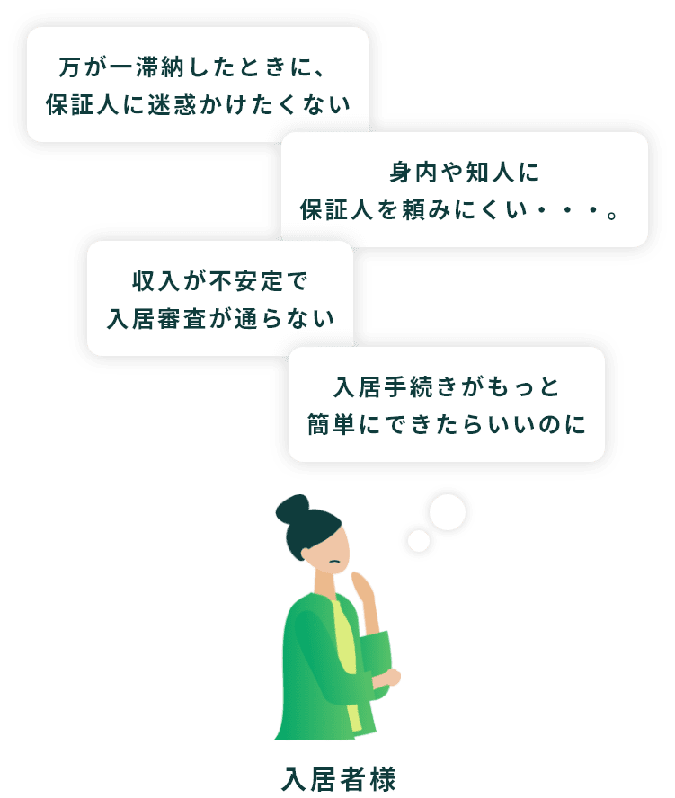 「万が一滞納したときに、保証人に迷惑かけたくない」「身内や知人に保証人を頼みにくい・・・。」「収入が不安定で入居審査が通らない」「入居手続きがもっと簡単にできたらいいのに」